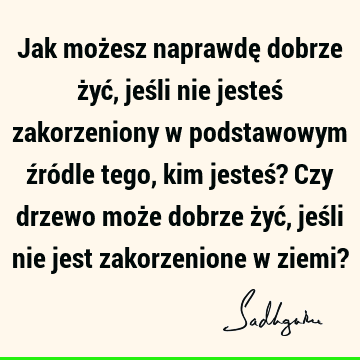 Jak możesz naprawdę dobrze żyć, jeśli nie jesteś zakorzeniony w podstawowym źródle tego, kim jesteś? Czy drzewo może dobrze żyć, jeśli nie jest zakorzenione w