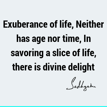 Exuberance of life, Neither has age nor time, In savoring a slice of life, there is divine