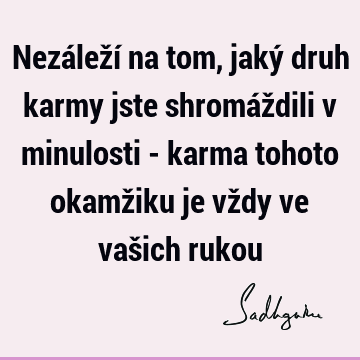 Nezáleží na tom, jaký druh karmy jste shromáždili v minulosti - karma tohoto okamžiku je vždy ve vašich