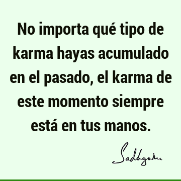 No importa qué tipo de karma hayas acumulado en el pasado, el karma de este momento siempre está en tus