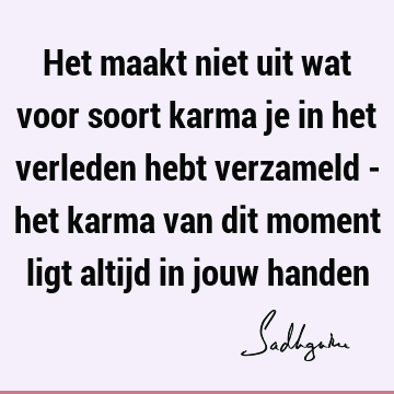 Het maakt niet uit wat voor soort karma je in het verleden hebt verzameld - het karma van dit moment ligt altijd in jouw