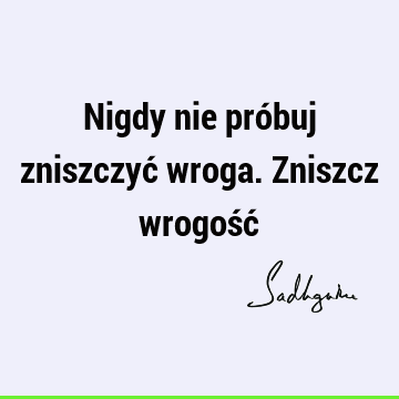 Nigdy nie próbuj zniszczyć wroga. Zniszcz wrogość