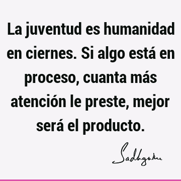 La juventud es humanidad en ciernes. Si algo está en proceso, cuanta más atención le preste, mejor será el