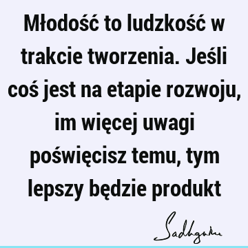 Młodość to ludzkość w trakcie tworzenia. Jeśli coś jest na etapie rozwoju, im więcej uwagi poświęcisz temu, tym lepszy będzie