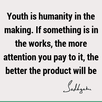 Youth is humanity in the making. If something is in the works, the more attention you pay to it, the better the product will