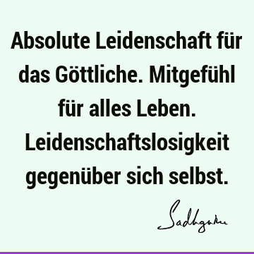 Absolute Leidenschaft für das Göttliche. Mitgefühl für alles Leben. Leidenschaftslosigkeit gegenüber sich