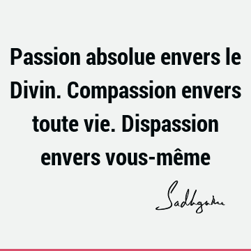 Passion absolue envers le Divin. Compassion envers toute vie. Dispassion envers vous-mê