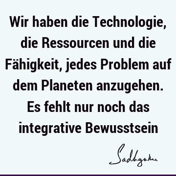 Wir haben die Technologie, die Ressourcen und die Fähigkeit, jedes Problem auf dem Planeten anzugehen. Es fehlt nur noch das integrative B