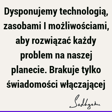 Dysponujemy technologią, zasobami i możliwościami, aby rozwiązać każdy problem na naszej planecie. Brakuje tylko świadomości włączają