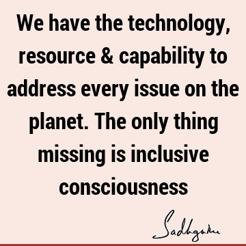 We have the technology, resource & capability to address every issue on the planet. The only thing missing is inclusive