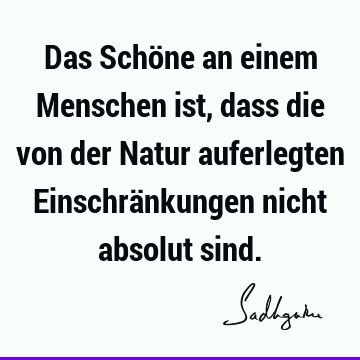 Das Schöne an einem Menschen ist, dass die von der Natur auferlegten Einschränkungen nicht absolut