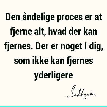 Den åndelige proces er at fjerne alt, hvad der kan fjernes. Der er noget i dig, som ikke kan fjernes