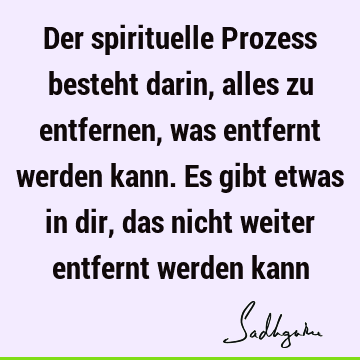 Der spirituelle Prozess besteht darin, alles zu entfernen, was entfernt werden kann. Es gibt etwas in dir, das nicht weiter entfernt werden