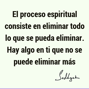 El proceso espiritual consiste en eliminar todo lo que se pueda eliminar. Hay algo en ti que no se puede eliminar má