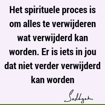 Het spirituele proces is om alles te verwijderen wat verwijderd kan worden. Er is iets in jou dat niet verder verwijderd kan