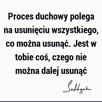 Proces duchowy polega na usunięciu wszystkiego, co można usunąć. Jest w tobie coś, czego nie można dalej usunąć