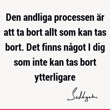 Den andliga processen är att ta bort allt som kan tas bort. Det finns något i dig som inte kan tas bort