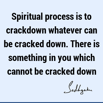 Spiritual process is to crackdown whatever can be cracked down. There is something in you which cannot be cracked