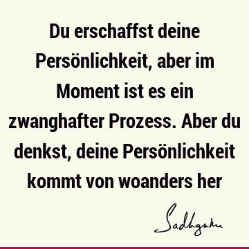 Du erschaffst deine Persönlichkeit, aber im Moment ist es ein zwanghafter Prozess. Aber du denkst, deine Persönlichkeit kommt von woanders