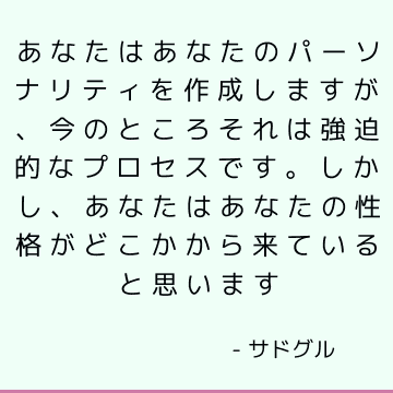 あなたはあなたのパーソナリティを作成しますが、今のところそれは強迫的なプロセスです。 しかし、あなたはあなたの性格がどこかから来ていると思います