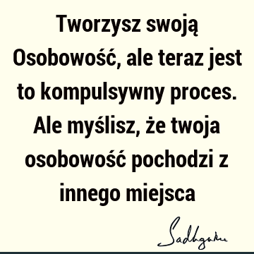 Tworzysz swoją Osobowość, ale teraz jest to kompulsywny proces. Ale myślisz, że twoja osobowość pochodzi z innego