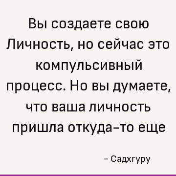 Вы создаете свою Личность, но сейчас это компульсивный процесс. Но вы думаете, что ваша личность пришла откуда-то еще