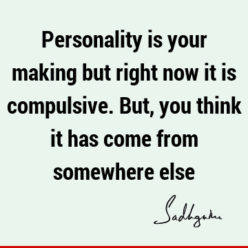 Personality is your making but right now it is compulsive. But, you think it has come from somewhere