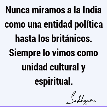 Nunca miramos a la India como una entidad política hasta los británicos. Siempre lo vimos como unidad cultural y