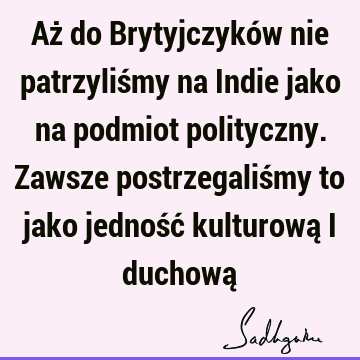 Aż do Brytyjczyków nie patrzyliśmy na Indie jako na podmiot polityczny. Zawsze postrzegaliśmy to jako jedność kulturową i duchową