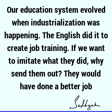 Our education system evolved when industrialization was happening. The English did it to create job training. If we want to imitate what they did, why send