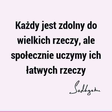 Każdy jest zdolny do wielkich rzeczy, ale społecznie uczymy ich łatwych