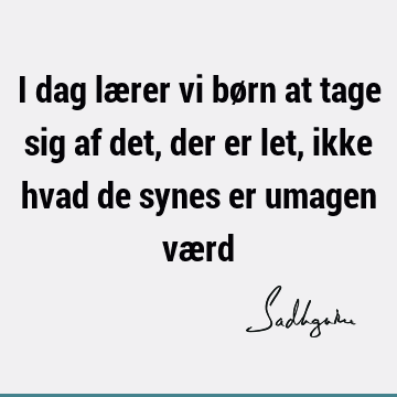 I dag lærer vi børn at tage sig af det, der er let, ikke hvad de synes er umagen væ