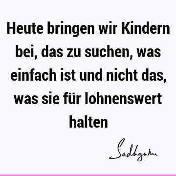 Heute bringen wir Kindern bei, das zu suchen, was einfach ist und nicht das, was sie für lohnenswert