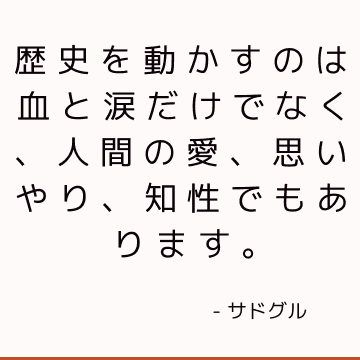 歴史を動かすのは血と涙だけでなく、人間の愛、思いやり、知性でもあります。