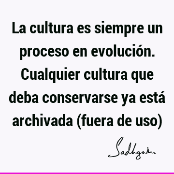 La cultura es siempre un proceso en evolución. Cualquier cultura que deba conservarse ya está archivada (fuera de uso)