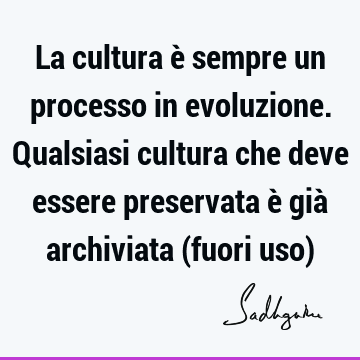 La cultura è sempre un processo in evoluzione. Qualsiasi cultura che deve essere preservata è già archiviata (fuori uso)