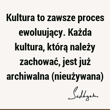 Kultura to zawsze proces ewoluujący. Każda kultura, którą należy zachować, jest już archiwalna (nieużywana)