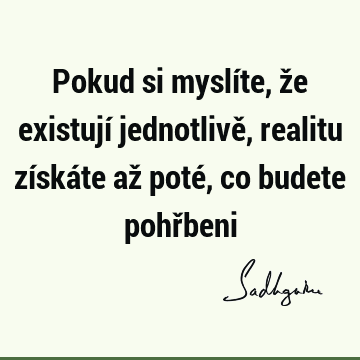 Pokud si myslíte, že existují jednotlivě, realitu získáte až poté, co budete pohř