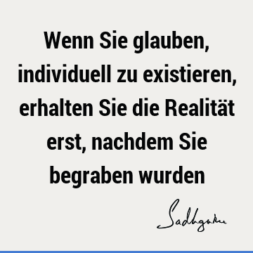 Wenn Sie glauben, individuell zu existieren, erhalten Sie die Realität erst, nachdem Sie begraben