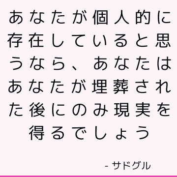 あなたが個人的に存在していると思うなら、あなたはあなたが埋葬された後にのみ現実を得るでしょう