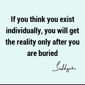If you think you exist individually, you will get the reality only after you are