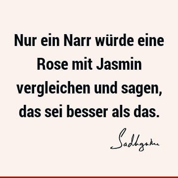 Nur ein Narr würde eine Rose mit Jasmin vergleichen und sagen, das sei besser als