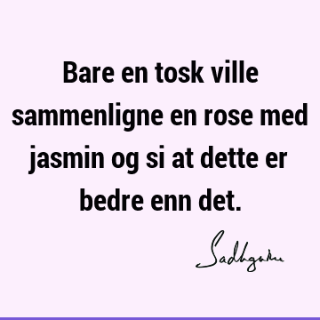 Bare en tosk ville sammenligne en rose med jasmin og si at dette er bedre enn