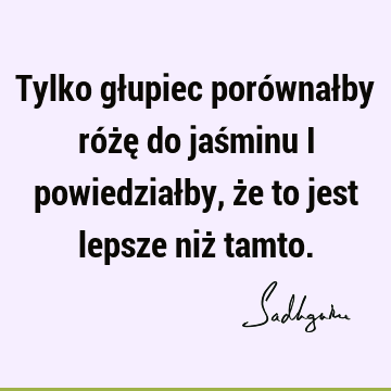 Tylko głupiec porównałby różę do jaśminu i powiedziałby, że to jest lepsze niż