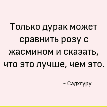 Только дурак может сравнить розу с жасмином и сказать, что это лучше, чем это
