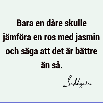 Bara en dåre skulle jämföra en ros med jasmin och säga att det är bättre än så