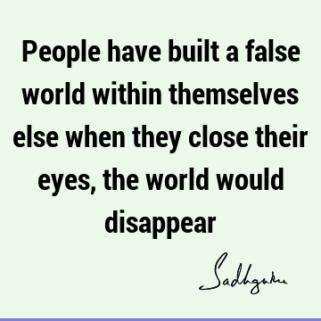 People have built a false world within themselves else when they close their eyes, the world would