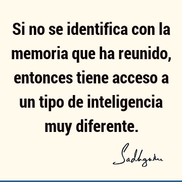 Si no se identifica con la memoria que ha reunido, entonces tiene acceso a un tipo de inteligencia muy