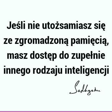 Jeśli nie utożsamiasz się ze zgromadzoną pamięcią, masz dostęp do zupełnie innego rodzaju