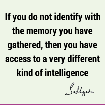 If you do not identify with the memory you have gathered, then you have access to a very different kind of